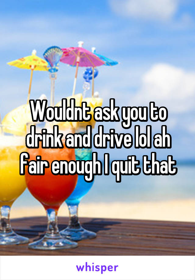 Wouldnt ask you to drink and drive lol ah fair enough I quit that
