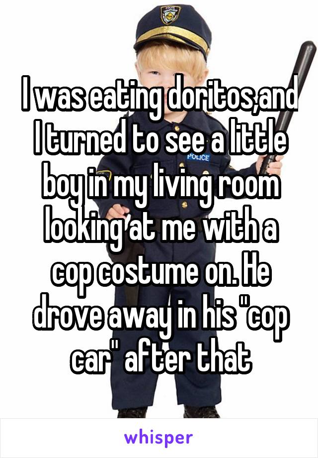 I was eating doritos,and I turned to see a little boy in my living room looking at me with a cop costume on. He drove away in his "cop car" after that