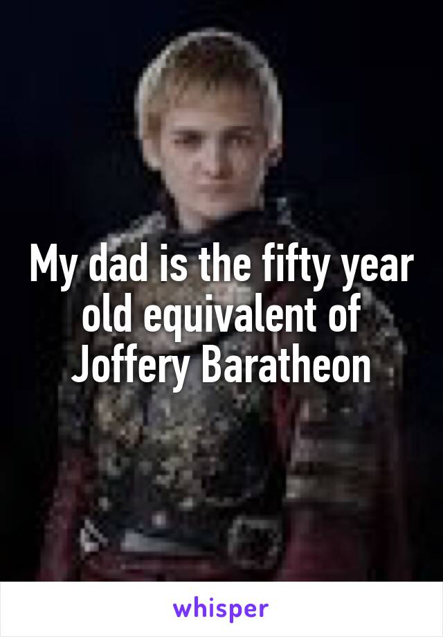 My dad is the fifty year old equivalent of Joffery Baratheon