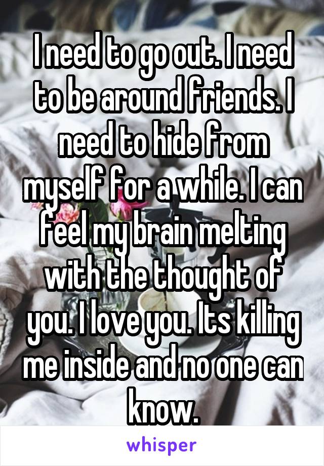 I need to go out. I need to be around friends. I need to hide from myself for a while. I can feel my brain melting with the thought of you. I love you. Its killing me inside and no one can know.