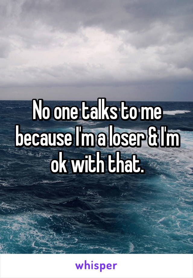 No one talks to me because I'm a loser & I'm ok with that.