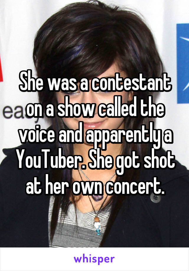 She was a contestant on a show called the voice and apparently a YouTuber. She got shot at her own concert.