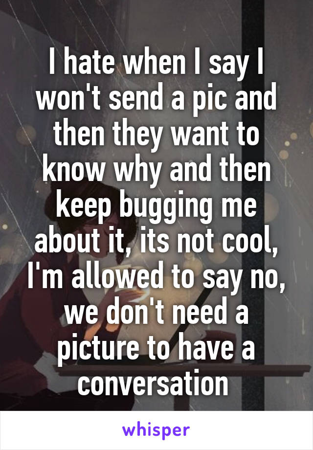 I hate when I say I won't send a pic and then they want to know why and then keep bugging me about it, its not cool, I'm allowed to say no, we don't need a picture to have a conversation 