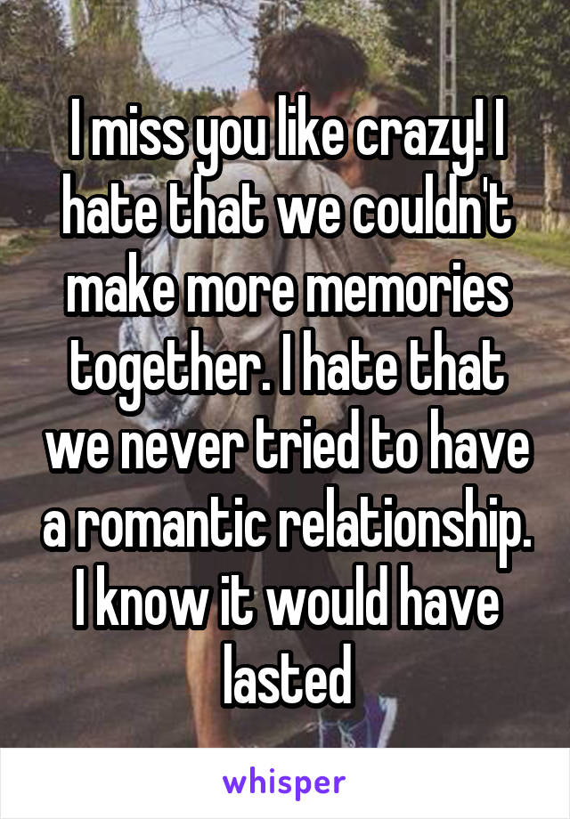 I miss you like crazy! I hate that we couldn't make more memories together. I hate that we never tried to have a romantic relationship. I know it would have lasted