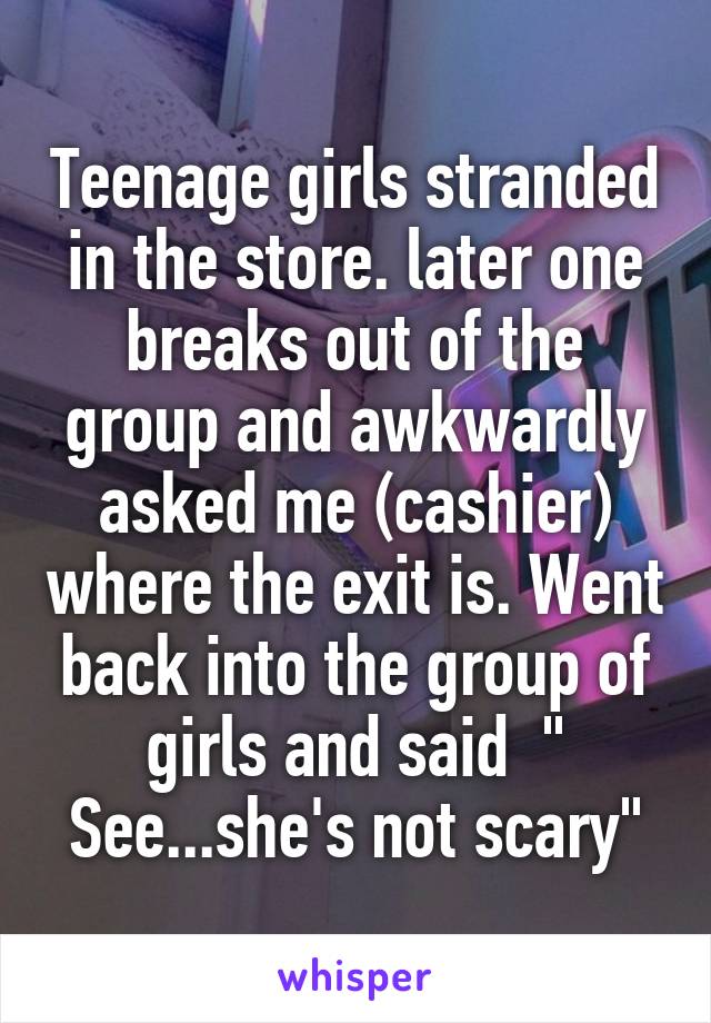 Teenage girls stranded in the store. later one breaks out of the group and awkwardly asked me (cashier) where the exit is. Went back into the group of girls and said  " See...she's not scary"