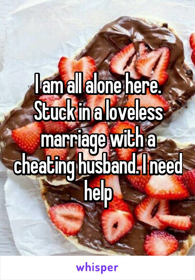 I am all alone here. Stuck in a loveless marriage with a cheating husband. I need help