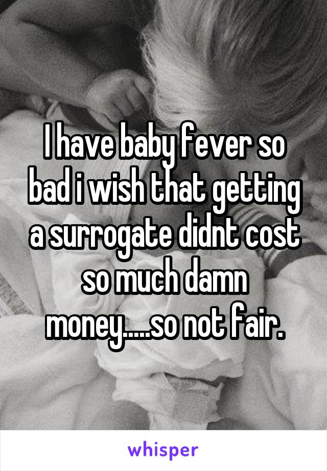 I have baby fever so bad i wish that getting a surrogate didnt cost so much damn money.....so not fair.