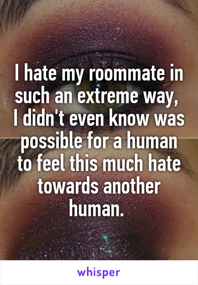 I hate my roommate in such an extreme way,  I didn't even know was possible for a human to feel this much hate towards another human. 