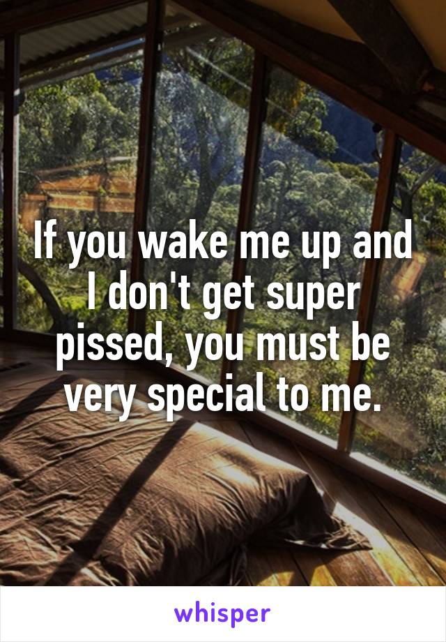 If you wake me up and I don't get super pissed, you must be very special to me.