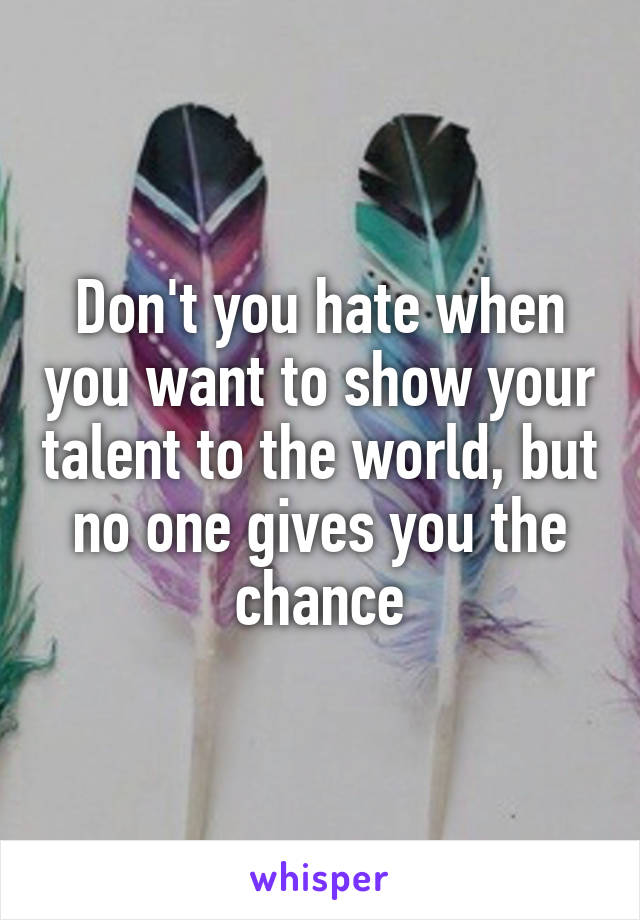 Don't you hate when you want to show your talent to the world, but no one gives you the chance