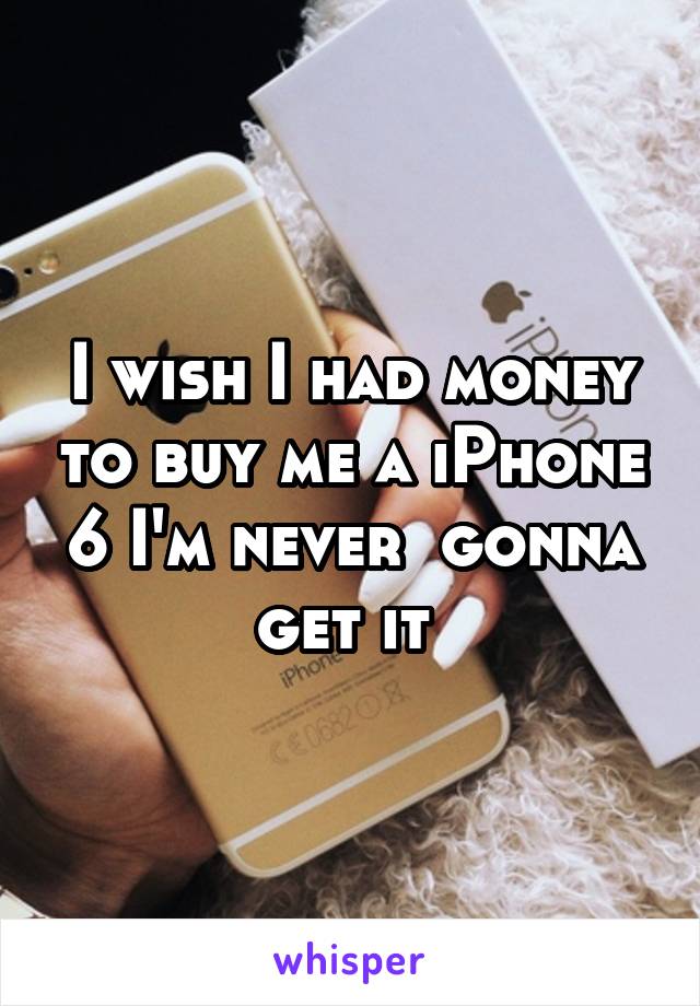 I wish I had money to buy me a iPhone 6 I'm never  gonna get it 