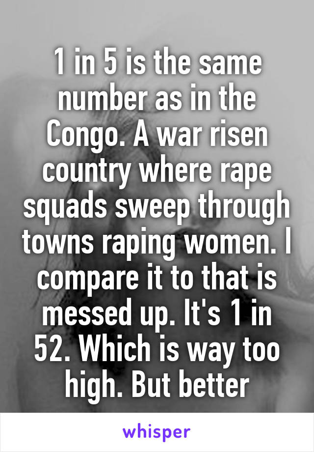 1 in 5 is the same number as in the Congo. A war risen country where rape squads sweep through towns raping women. I compare it to that is messed up. It's 1 in 52. Which is way too high. But better