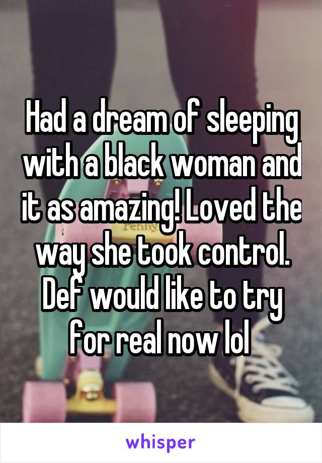 Had a dream of sleeping with a black woman and it as amazing! Loved the way she took control. Def would like to try for real now lol 