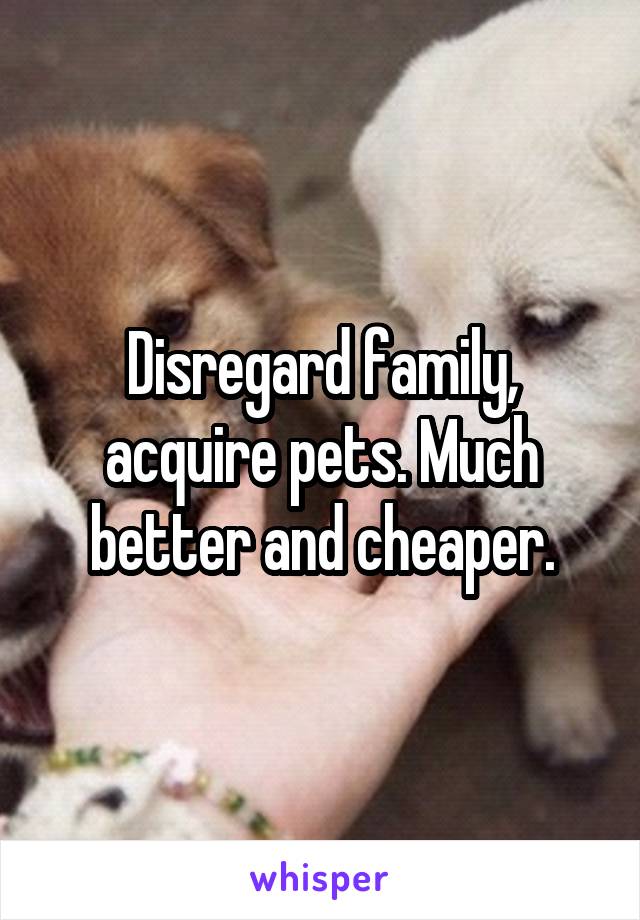 Disregard family, acquire pets. Much better and cheaper.