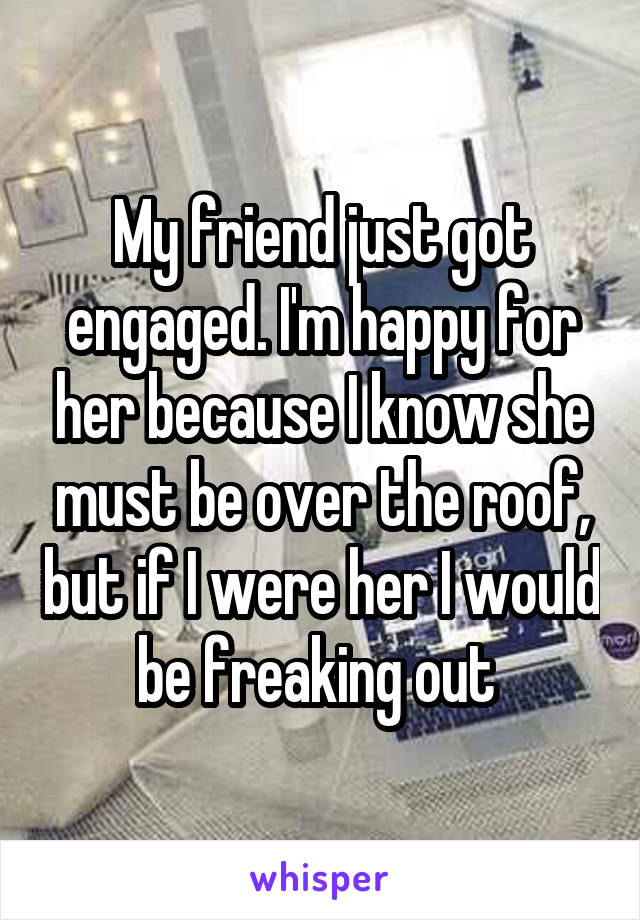 My friend just got engaged. I'm happy for her because I know she must be over the roof, but if I were her I would be freaking out 