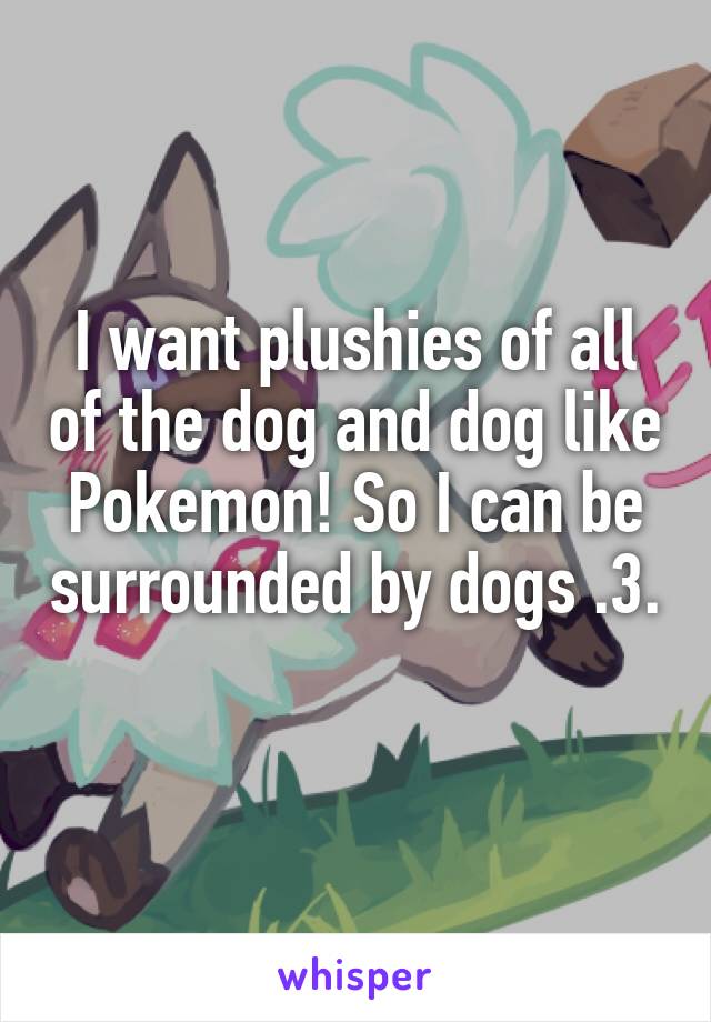 I want plushies of all of the dog and dog like Pokemon! So I can be surrounded by dogs .3.  