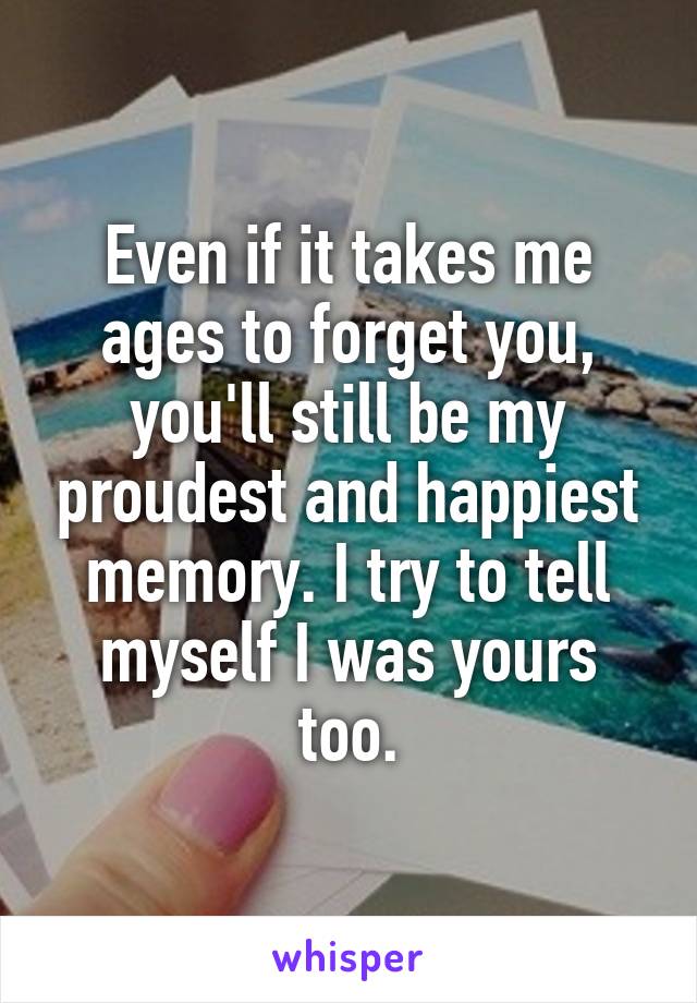 Even if it takes me ages to forget you, you'll still be my proudest and happiest memory. I try to tell myself I was yours too.