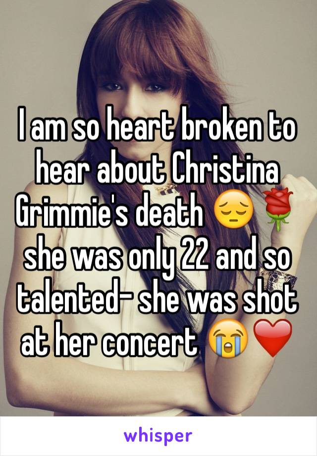I am so heart broken to hear about Christina Grimmie's death 😔🌹 she was only 22 and so talented- she was shot at her concert 😭❤️