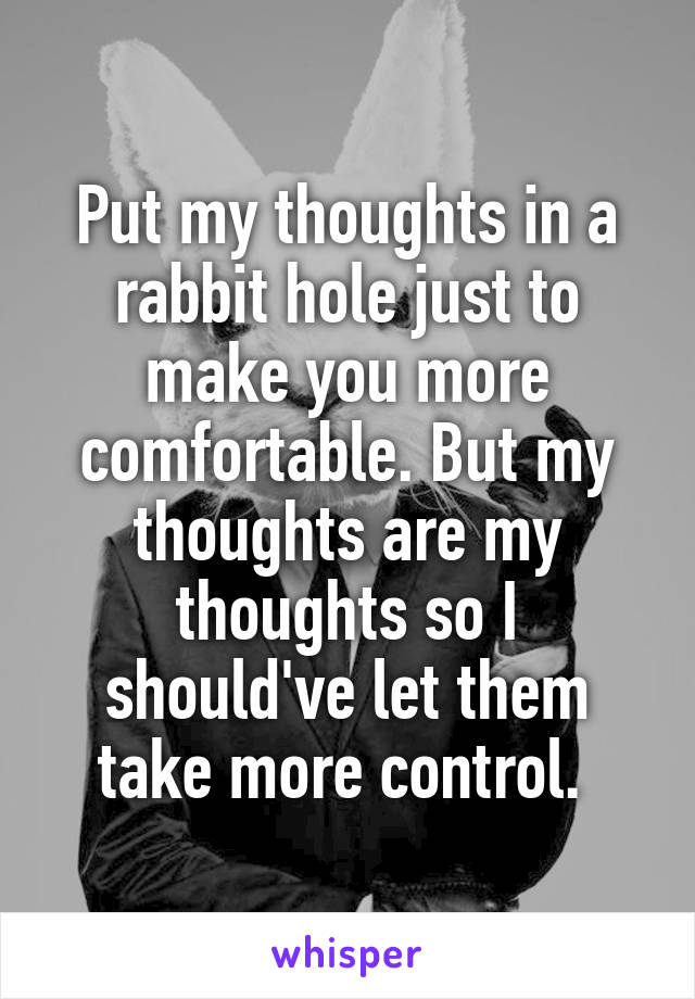 Put my thoughts in a rabbit hole just to make you more comfortable. But my thoughts are my thoughts so I should've let them take more control. 