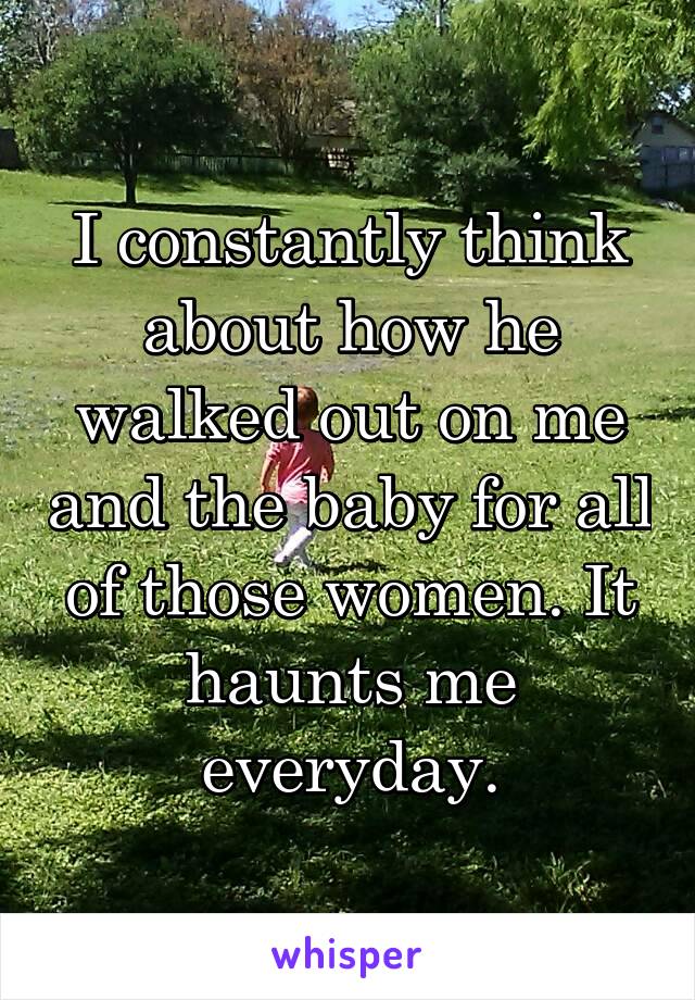 I constantly think about how he walked out on me and the baby for all of those women. It haunts me everyday.
