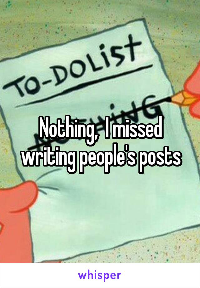 Nothing,  I missed writing people's posts