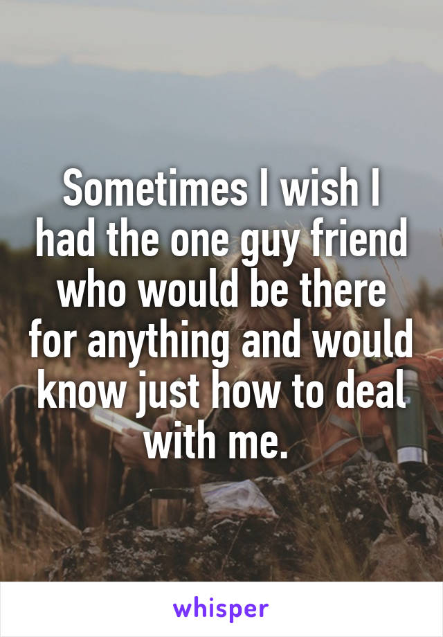 Sometimes I wish I had the one guy friend who would be there for anything and would know just how to deal with me. 