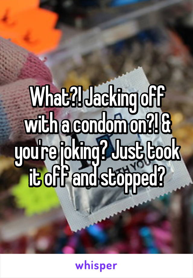What?! Jacking off with a condom on?! & you're joking? Just took it off and stopped?