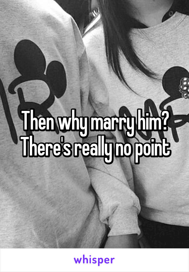 Then why marry him? There's really no point