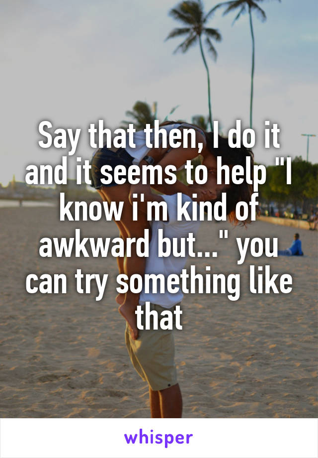 Say that then, I do it and it seems to help "I know i'm kind of awkward but..." you can try something like that