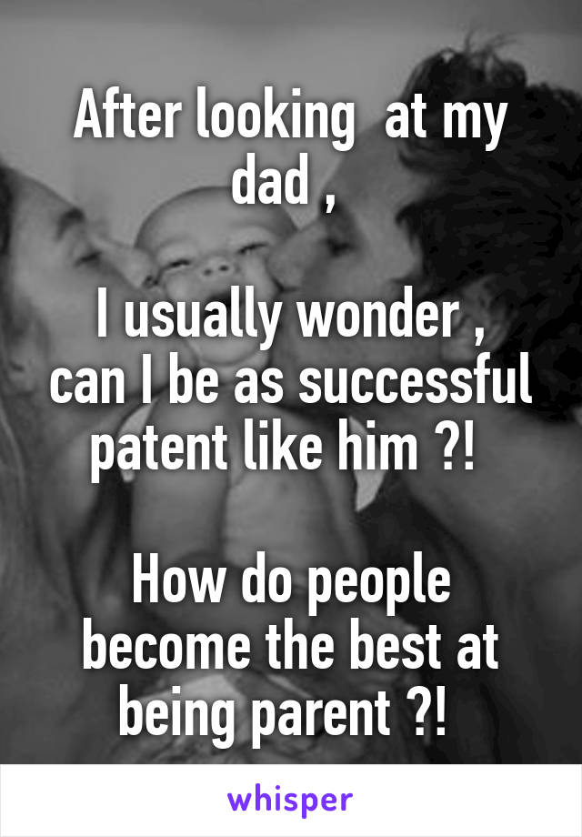 After looking  at my dad , 

I usually wonder , can I be as successful patent like him ?! 

How do people become the best at being parent ?! 