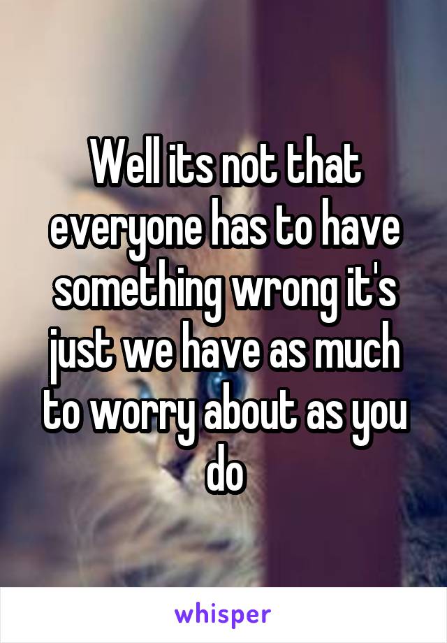 Well its not that everyone has to have something wrong it's just we have as much to worry about as you do