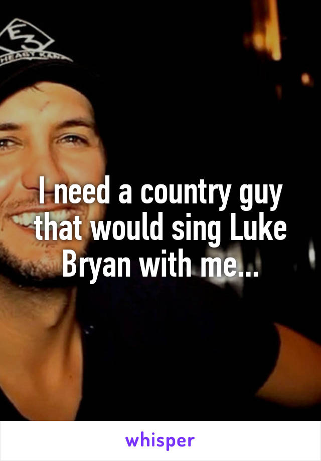 I need a country guy that would sing Luke Bryan with me...