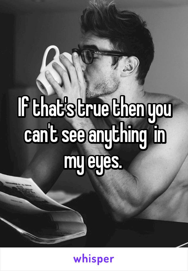 If that's true then you can't see anything  in my eyes. 