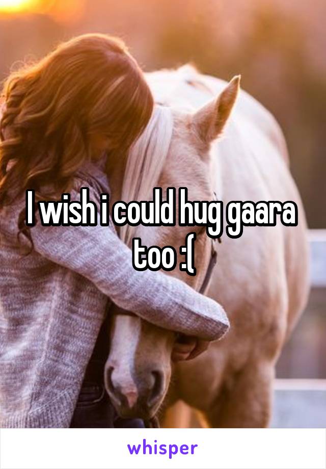 I wish i could hug gaara  too :(