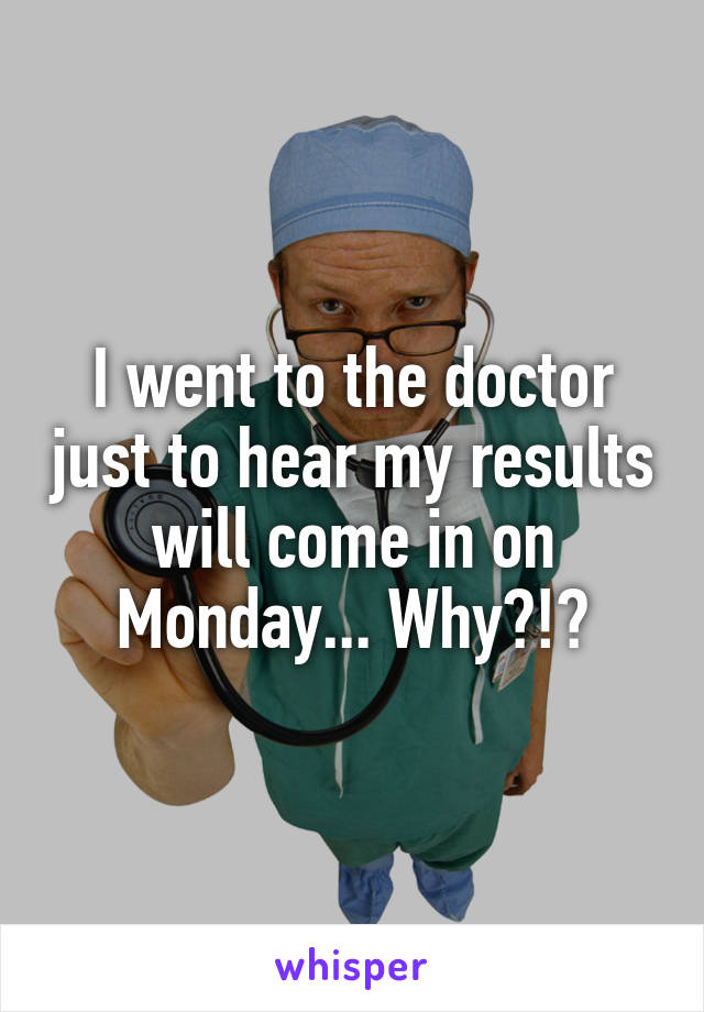 I went to the doctor just to hear my results will come in on Monday... Why?!?