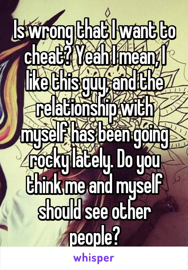 Is wrong that I want to cheat? Yeah I mean, I like this guy, and the relationship with myself has been going rocky lately. Do you think me and myself should see other people?