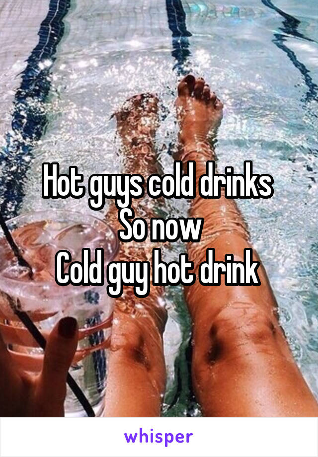 Hot guys cold drinks 
So now
Cold guy hot drink 
