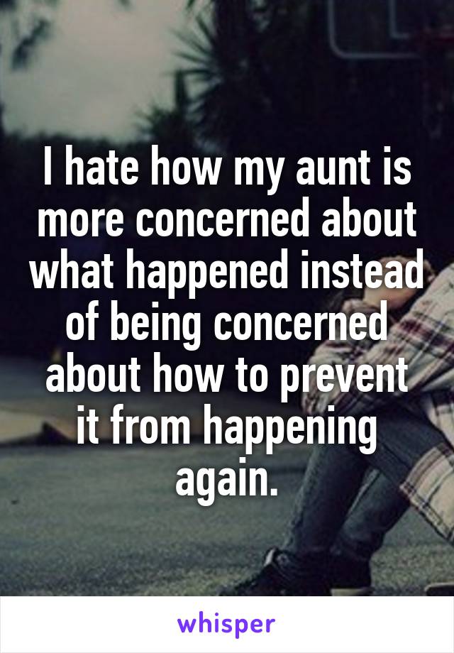 I hate how my aunt is more concerned about what happened instead of being concerned about how to prevent it from happening again.