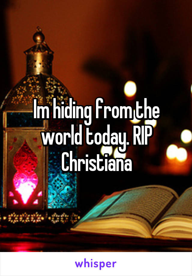 Im hiding from the world today. RIP Christiana