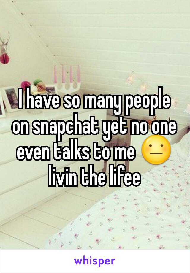 I have so many people on snapchat yet no one even talks to me 😐 livin the lifee
