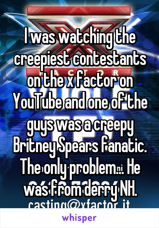 I was watching the creepiest contestants on the x factor on YouTube and one of the guys was a creepy Britney Spears fanatic. The only problem... He was from derry NH.