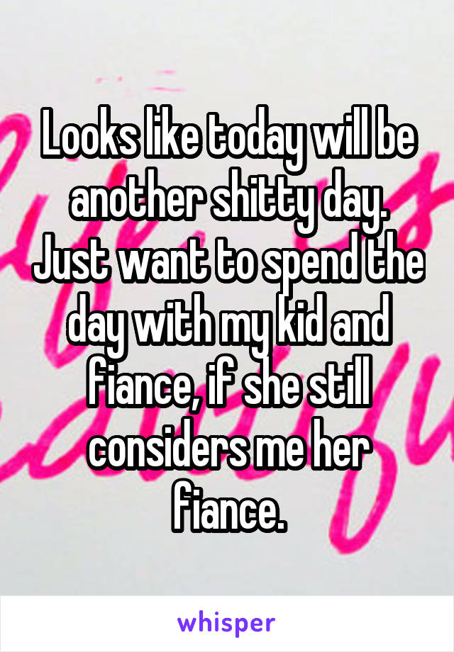 Looks like today will be another shitty day. Just want to spend the day with my kid and fiance, if she still considers me her fiance.