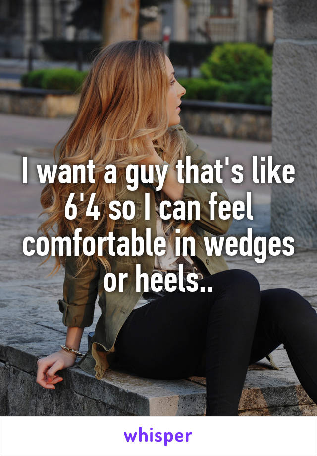 I want a guy that's like 6'4 so I can feel comfortable in wedges or heels..