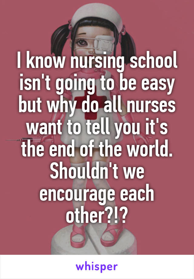 I know nursing school isn't going to be easy but why do all nurses want to tell you it's the end of the world. Shouldn't we encourage each other?!?
