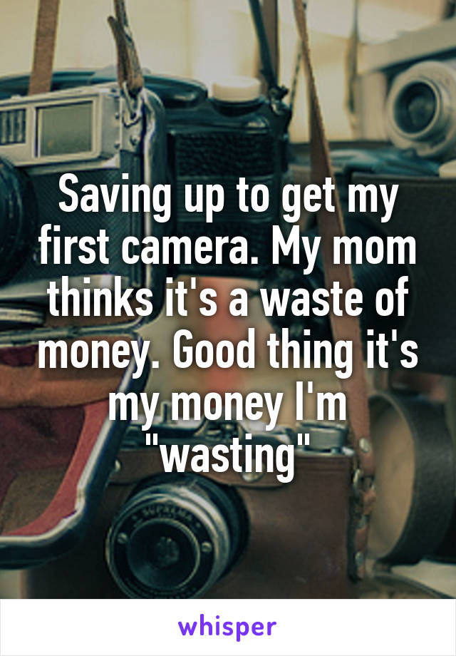 Saving up to get my first camera. My mom thinks it's a waste of money. Good thing it's my money I'm "wasting"