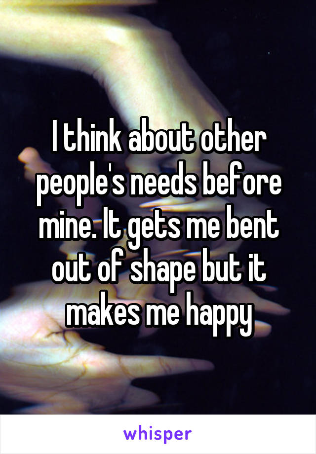 I think about other people's needs before mine. It gets me bent out of shape but it makes me happy