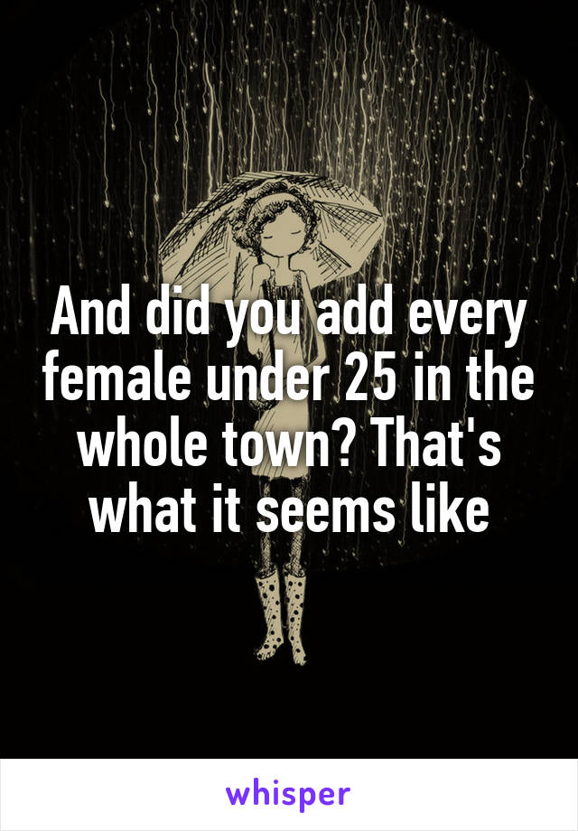 And did you add every female under 25 in the whole town? That's what it seems like