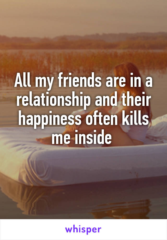 All my friends are in a relationship and their happiness often kills me inside 
