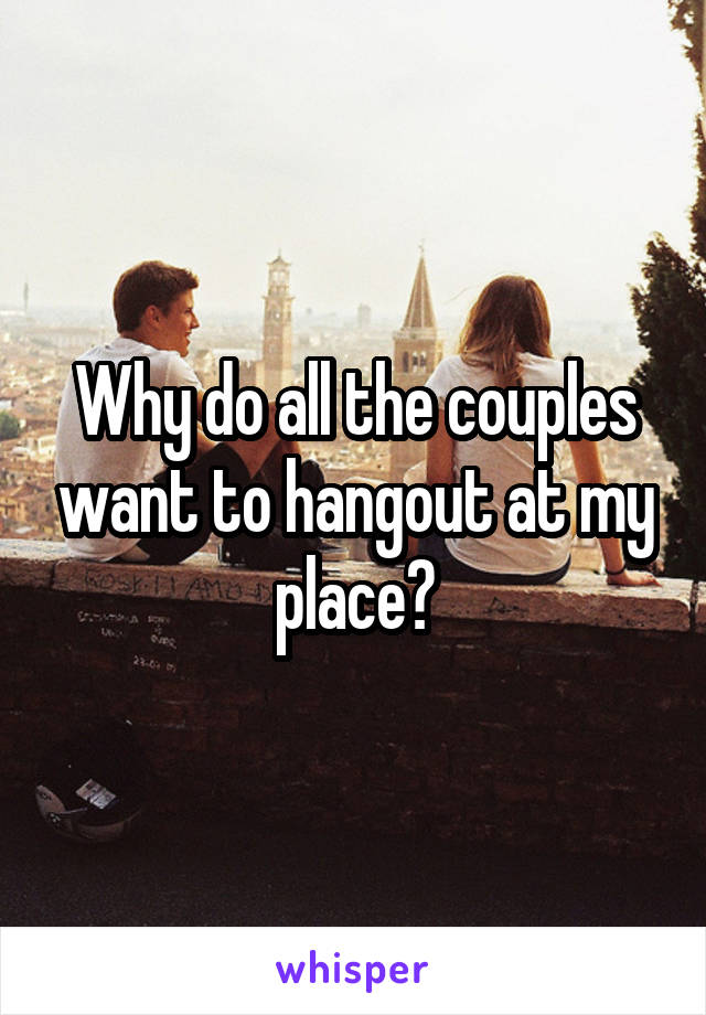 Why do all the couples want to hangout at my place?