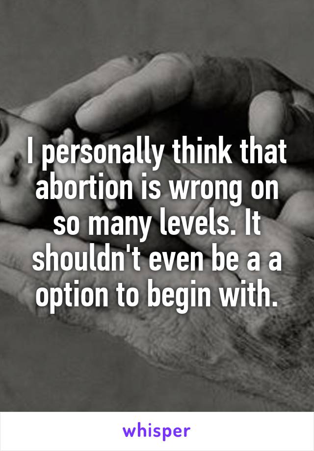 I personally think that abortion is wrong on so many levels. It shouldn't even be a a option to begin with.